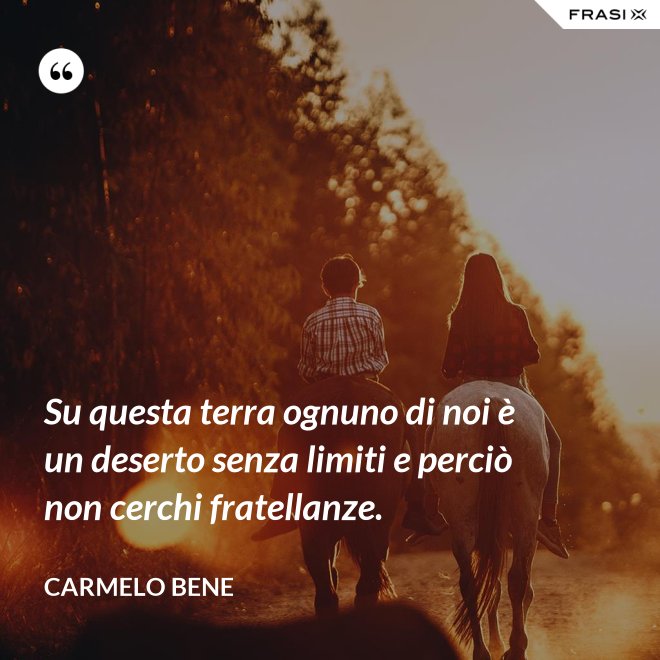 Su questa terra ognuno di noi è un deserto senza limiti e perciò non cerchi fratellanze. - Carmelo Bene