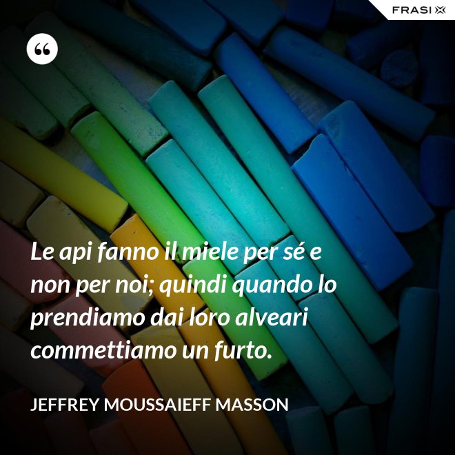 Le api fanno il miele per sé e non per noi; quindi quando lo prendiamo dai loro alveari commettiamo un furto. - Jeffrey Moussaieff Masson