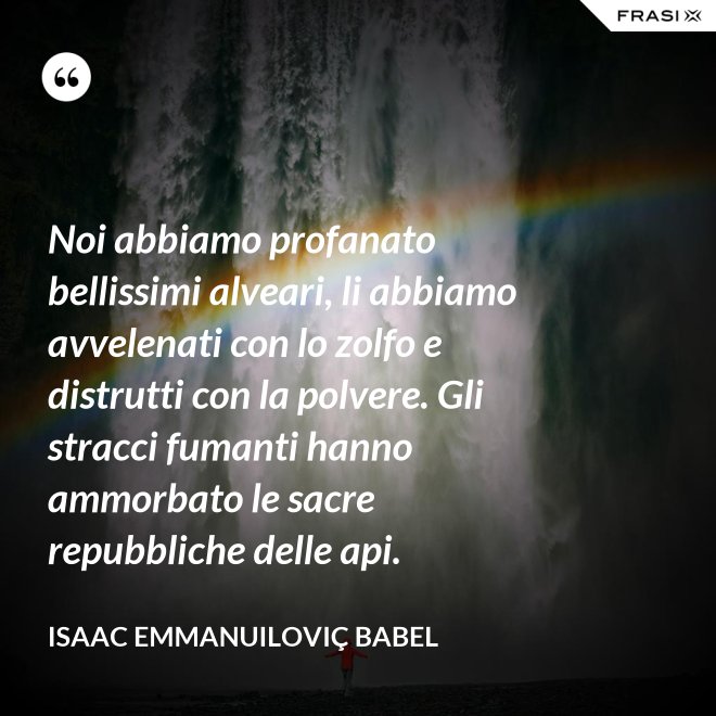 Noi abbiamo profanato bellissimi alveari, li abbiamo avvelenati con lo zolfo e distrutti con la polvere. Gli stracci fumanti hanno ammorbato le sacre repubbliche delle api. - Isaac Emmanuiloviç Babel