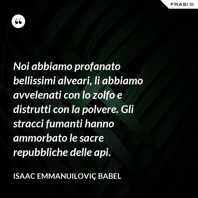 Noi abbiamo profanato bellissimi alveari, li abbiamo avvelenati con lo zolfo e distrutti con la polvere. Gli stracci fumanti hanno ammorbato le sacre repubbliche delle api. - Isaac Emmanuiloviç Babel