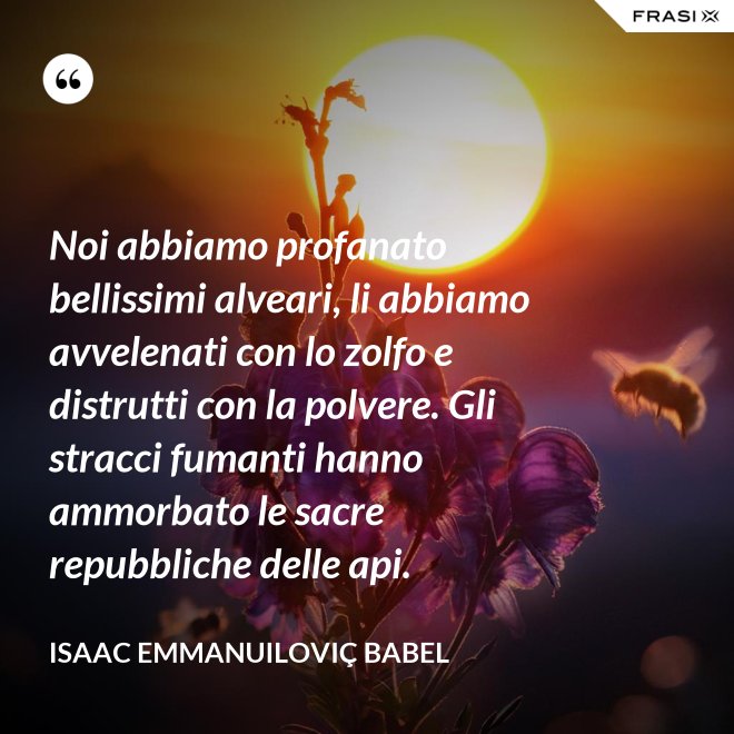 Noi abbiamo profanato bellissimi alveari, li abbiamo avvelenati con lo zolfo e distrutti con la polvere. Gli stracci fumanti hanno ammorbato le sacre repubbliche delle api. - Isaac Emmanuiloviç Babel
