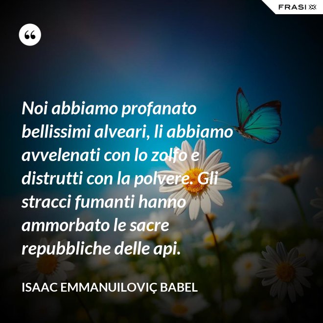 Noi abbiamo profanato bellissimi alveari, li abbiamo avvelenati con lo zolfo e distrutti con la polvere. Gli stracci fumanti hanno ammorbato le sacre repubbliche delle api. - Isaac Emmanuiloviç Babel