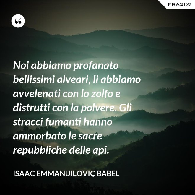 Noi abbiamo profanato bellissimi alveari, li abbiamo avvelenati con lo zolfo e distrutti con la polvere. Gli stracci fumanti hanno ammorbato le sacre repubbliche delle api. - Isaac Emmanuiloviç Babel
