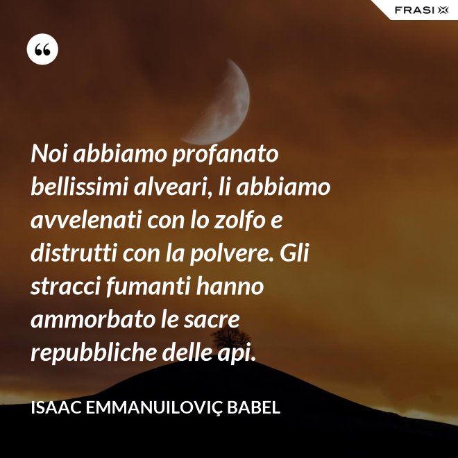 Noi abbiamo profanato bellissimi alveari, li abbiamo avvelenati con lo zolfo e distrutti con la polvere. Gli stracci fumanti hanno ammorbato le sacre repubbliche delle api. - Isaac Emmanuiloviç Babel