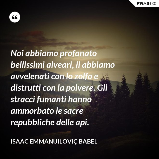 Noi abbiamo profanato bellissimi alveari, li abbiamo avvelenati con lo zolfo e distrutti con la polvere. Gli stracci fumanti hanno ammorbato le sacre repubbliche delle api. - Isaac Emmanuiloviç Babel