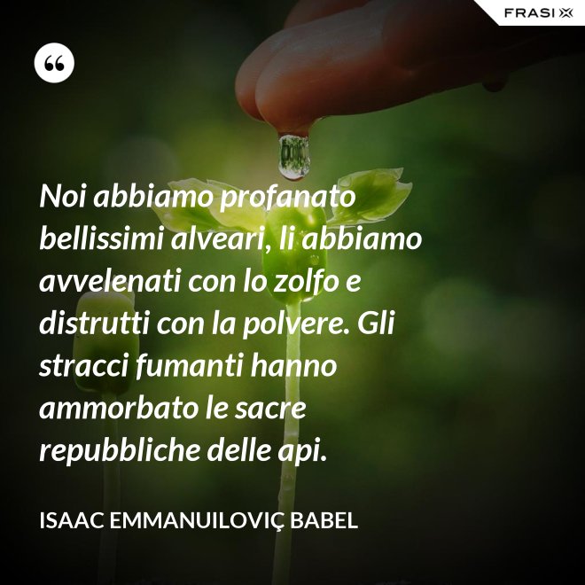 Noi abbiamo profanato bellissimi alveari, li abbiamo avvelenati con lo zolfo e distrutti con la polvere. Gli stracci fumanti hanno ammorbato le sacre repubbliche delle api. - Isaac Emmanuiloviç Babel