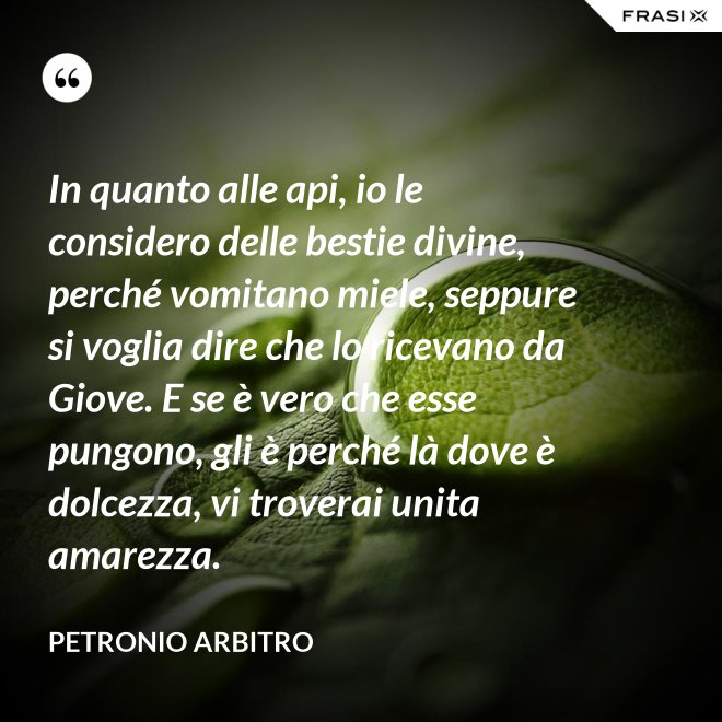In quanto alle api, io le considero delle bestie divine, perché vomitano miele, seppure si voglia dire che lo ricevano da Giove. E se è vero che esse pungono, gli è perché là dove è dolcezza, vi troverai unita amarezza. - Petronio Arbitro