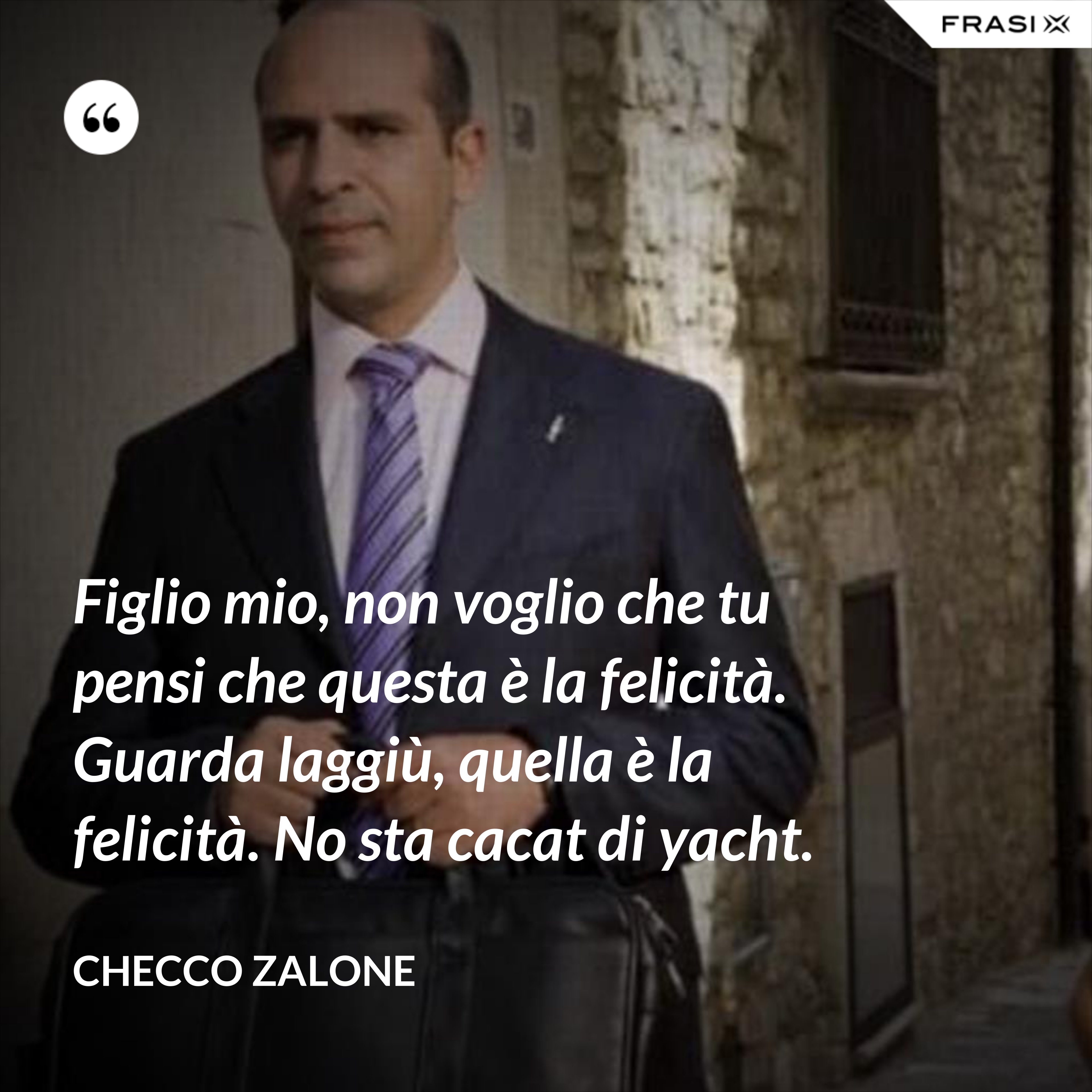 Figlio mio, non voglio che tu pensi che questa è la felicità. Guarda laggiù, quella è la felicità. No sta cacat di yacht. - Checco Zalone