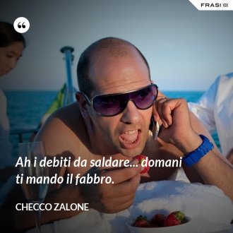 Ah i debiti da saldare... domani ti mando il fabbro. - Checco Zalone