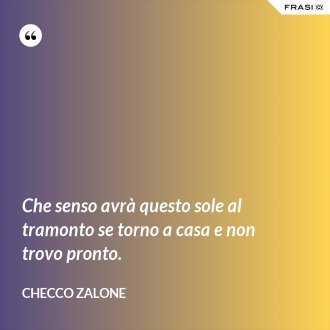 Che senso avrà questo sole al tramonto se torno a casa e non trovo pronto. - Checco Zalone