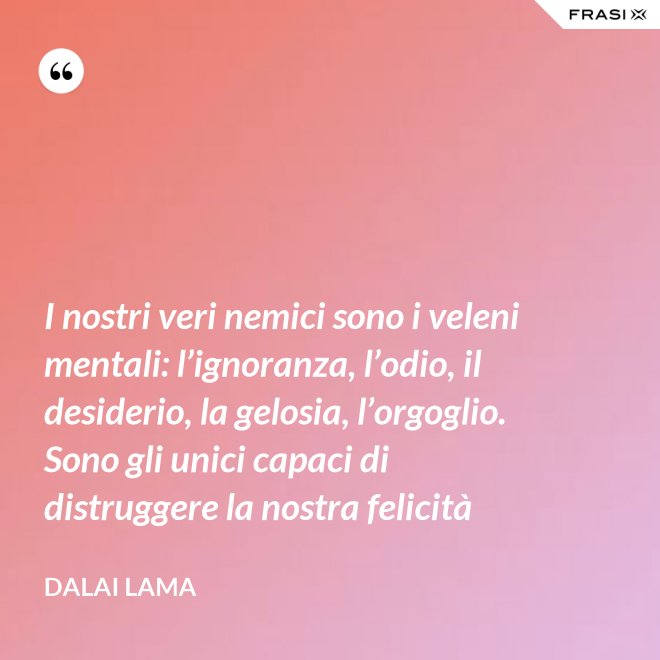 I nostri veri nemici sono i veleni mentali: l’ignoranza, l’odio, il desiderio, la gelosia, l’orgoglio. Sono gli unici capaci di distruggere la nostra felicità - Dalai Lama