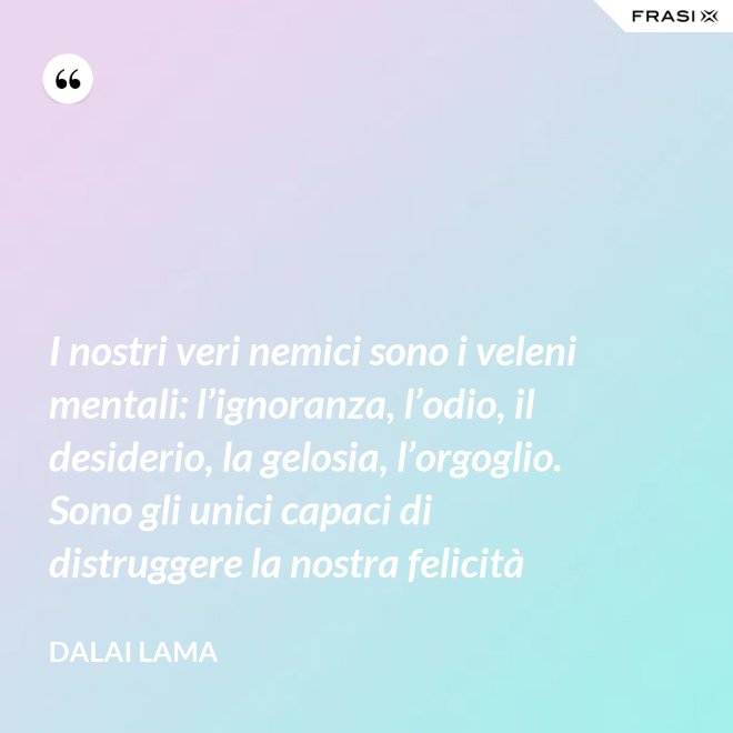 I nostri veri nemici sono i veleni mentali: l’ignoranza, l’odio, il desiderio, la gelosia, l’orgoglio. Sono gli unici capaci di distruggere la nostra felicità - Dalai Lama