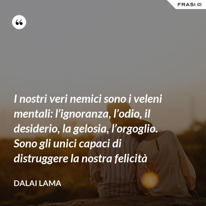 I nostri veri nemici sono i veleni mentali: l’ignoranza, l’odio, il desiderio, la gelosia, l’orgoglio. Sono gli unici capaci di distruggere la nostra felicità - Dalai Lama