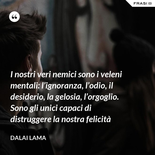 I nostri veri nemici sono i veleni mentali: l’ignoranza, l’odio, il desiderio, la gelosia, l’orgoglio. Sono gli unici capaci di distruggere la nostra felicità - Dalai Lama