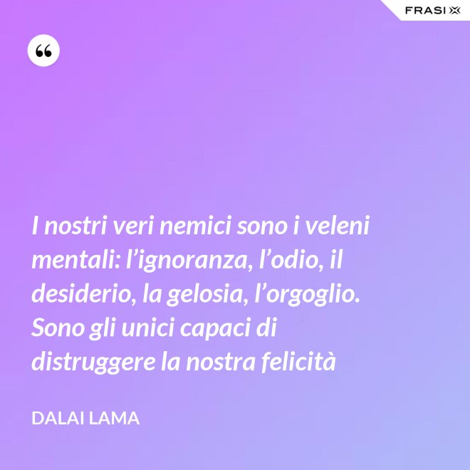 I nostri veri nemici sono i veleni mentali: l’ignoranza, l’odio, il desiderio, la gelosia, l’orgoglio. Sono gli unici capaci di distruggere la nostra felicità - Dalai Lama