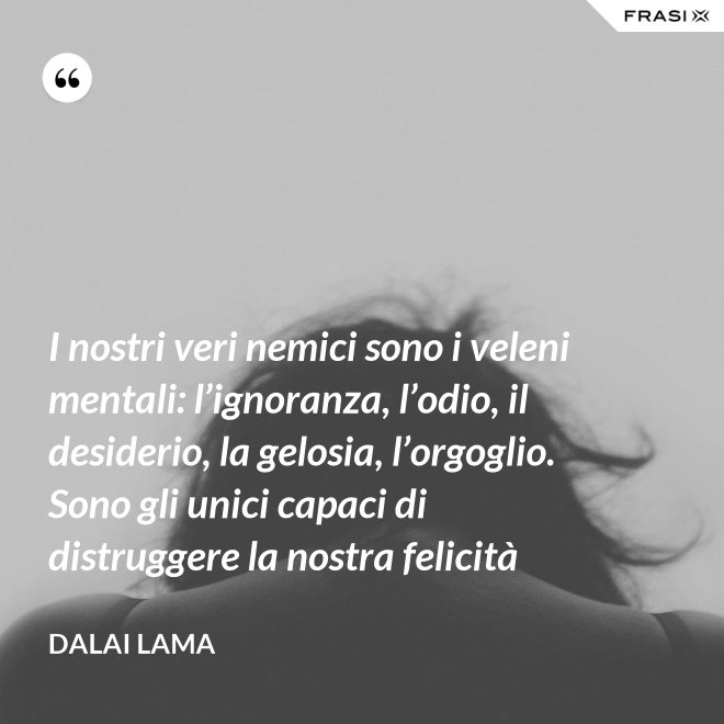 I nostri veri nemici sono i veleni mentali: l’ignoranza, l’odio, il desiderio, la gelosia, l’orgoglio. Sono gli unici capaci di distruggere la nostra felicità - Dalai Lama