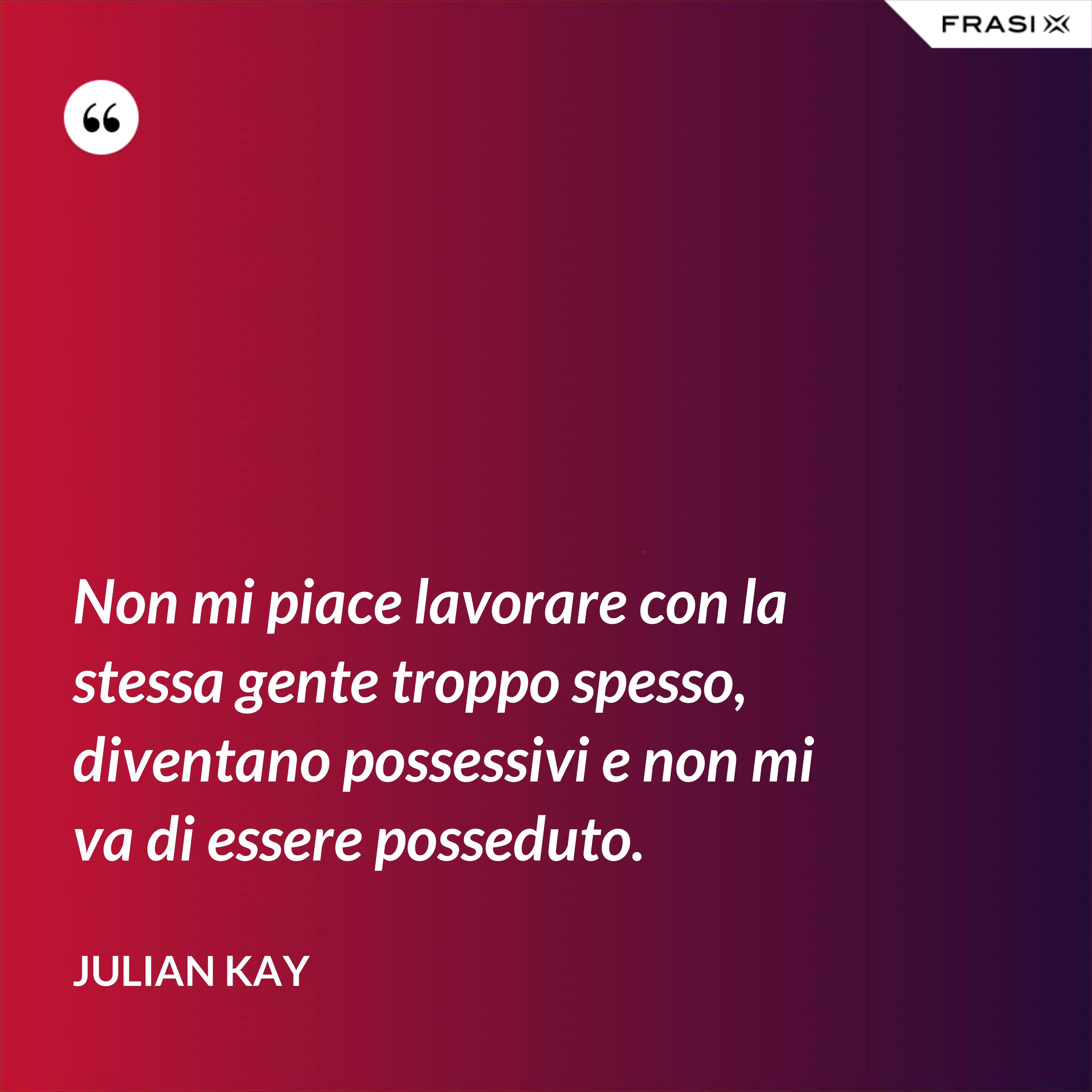 Non mi piace lavorare con la stessa gente troppo spesso, diventano possessivi e non mi va di essere posseduto. - Julian Kay