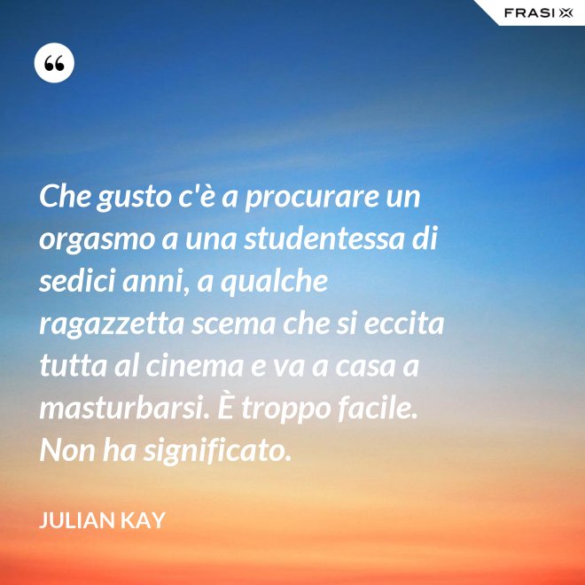 Che gusto c'è a procurare un orgasmo a una studentessa di sedici anni, a qualche ragazzetta scema che si eccita tutta al cinema e va a casa a masturbarsi. È troppo facile. Non ha significato. - Julian Kay