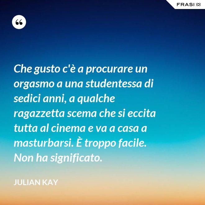 Che gusto c'è a procurare un orgasmo a una studentessa di sedici anni, a qualche ragazzetta scema che si eccita tutta al cinema e va a casa a masturbarsi. È troppo facile. Non ha significato. - Julian Kay