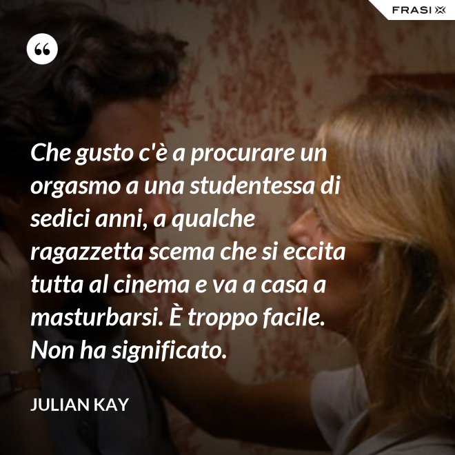 Che gusto c'è a procurare un orgasmo a una studentessa di sedici anni, a qualche ragazzetta scema che si eccita tutta al cinema e va a casa a masturbarsi. È troppo facile. Non ha significato. - Julian Kay
