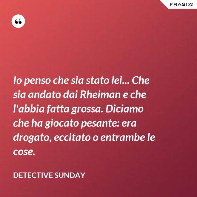Io penso che sia stato lei... Che sia andato dai Rheiman e che l'abbia fatta grossa. Diciamo che ha giocato pesante: era drogato, eccitato o entrambe le cose. - Detective Sunday