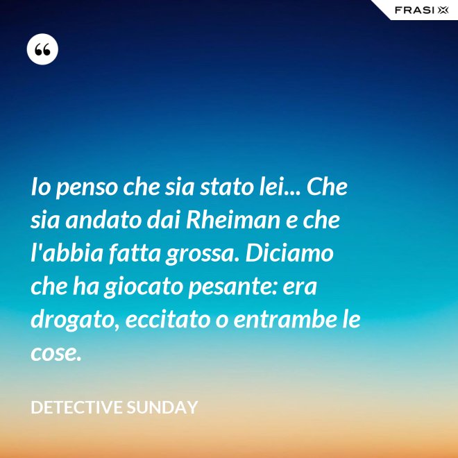 Io penso che sia stato lei... Che sia andato dai Rheiman e che l'abbia fatta grossa. Diciamo che ha giocato pesante: era drogato, eccitato o entrambe le cose. - Detective Sunday