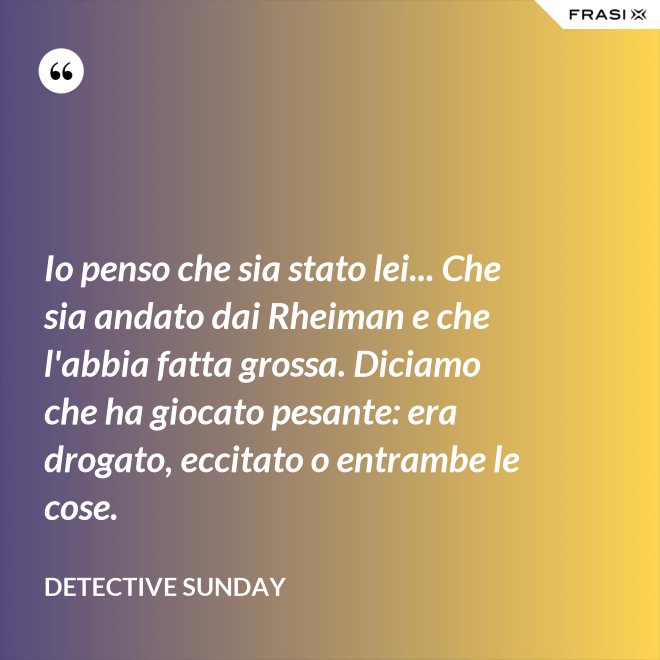 Io penso che sia stato lei... Che sia andato dai Rheiman e che l'abbia fatta grossa. Diciamo che ha giocato pesante: era drogato, eccitato o entrambe le cose. - Detective Sunday