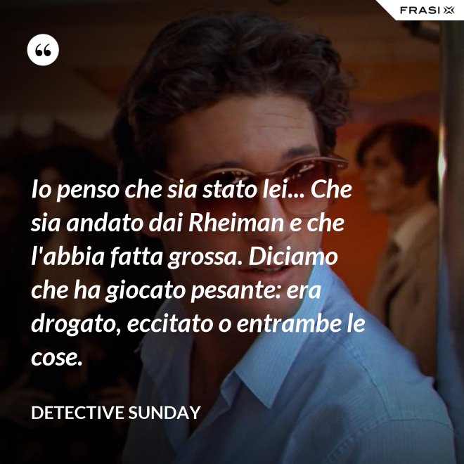 Io penso che sia stato lei... Che sia andato dai Rheiman e che l'abbia fatta grossa. Diciamo che ha giocato pesante: era drogato, eccitato o entrambe le cose. - Detective Sunday