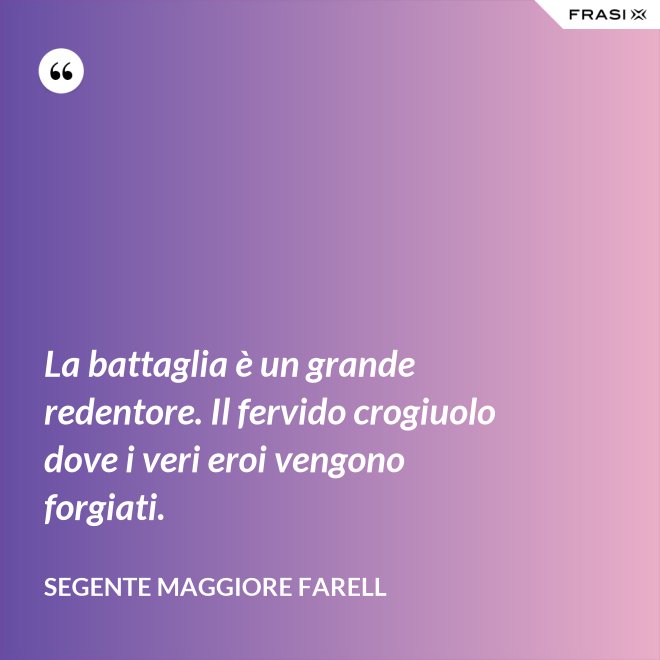 La battaglia è un grande redentore. Il fervido crogiuolo dove i veri eroi vengono forgiati. - Segente Maggiore Farell