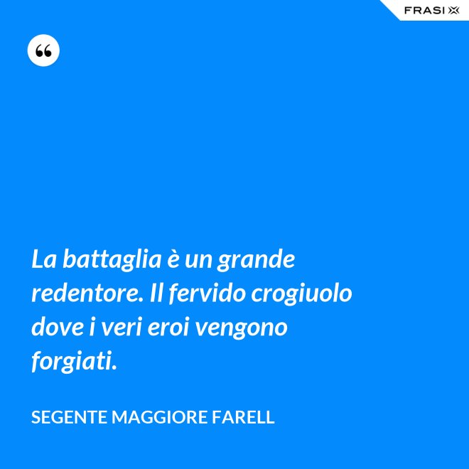 La battaglia è un grande redentore. Il fervido crogiuolo dove i veri eroi vengono forgiati. - Segente Maggiore Farell