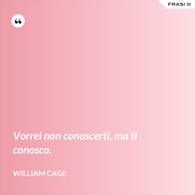 Vorrei non conoscerti, ma ti conosco. - William Cage