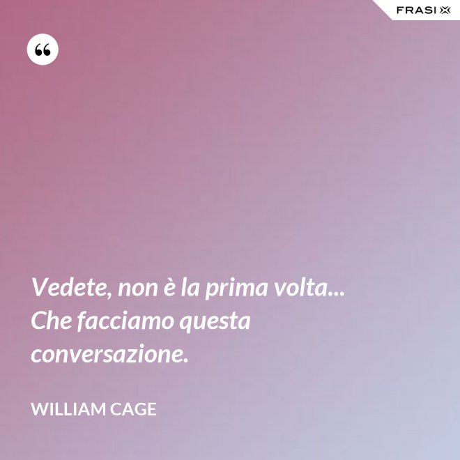 Vedete, non è la prima volta... Che facciamo questa conversazione. - William Cage