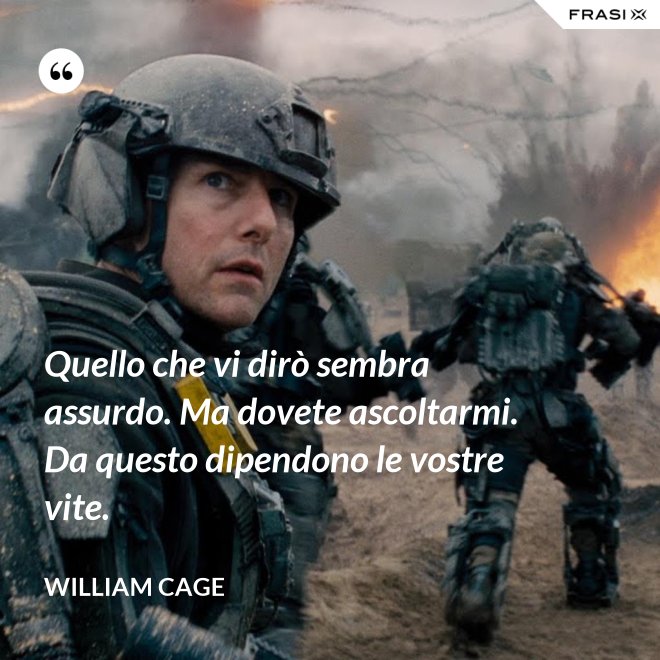 Quello che vi dirò sembra assurdo. Ma dovete ascoltarmi. Da questo dipendono le vostre vite. - William Cage