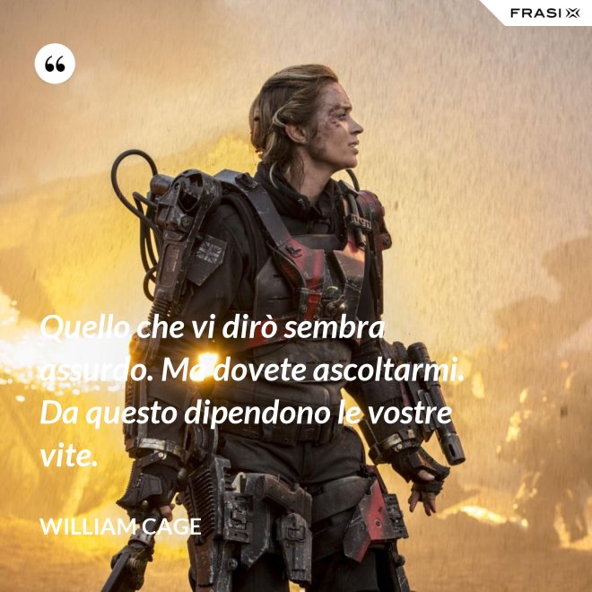 Quello che vi dirò sembra assurdo. Ma dovete ascoltarmi. Da questo dipendono le vostre vite. - William Cage