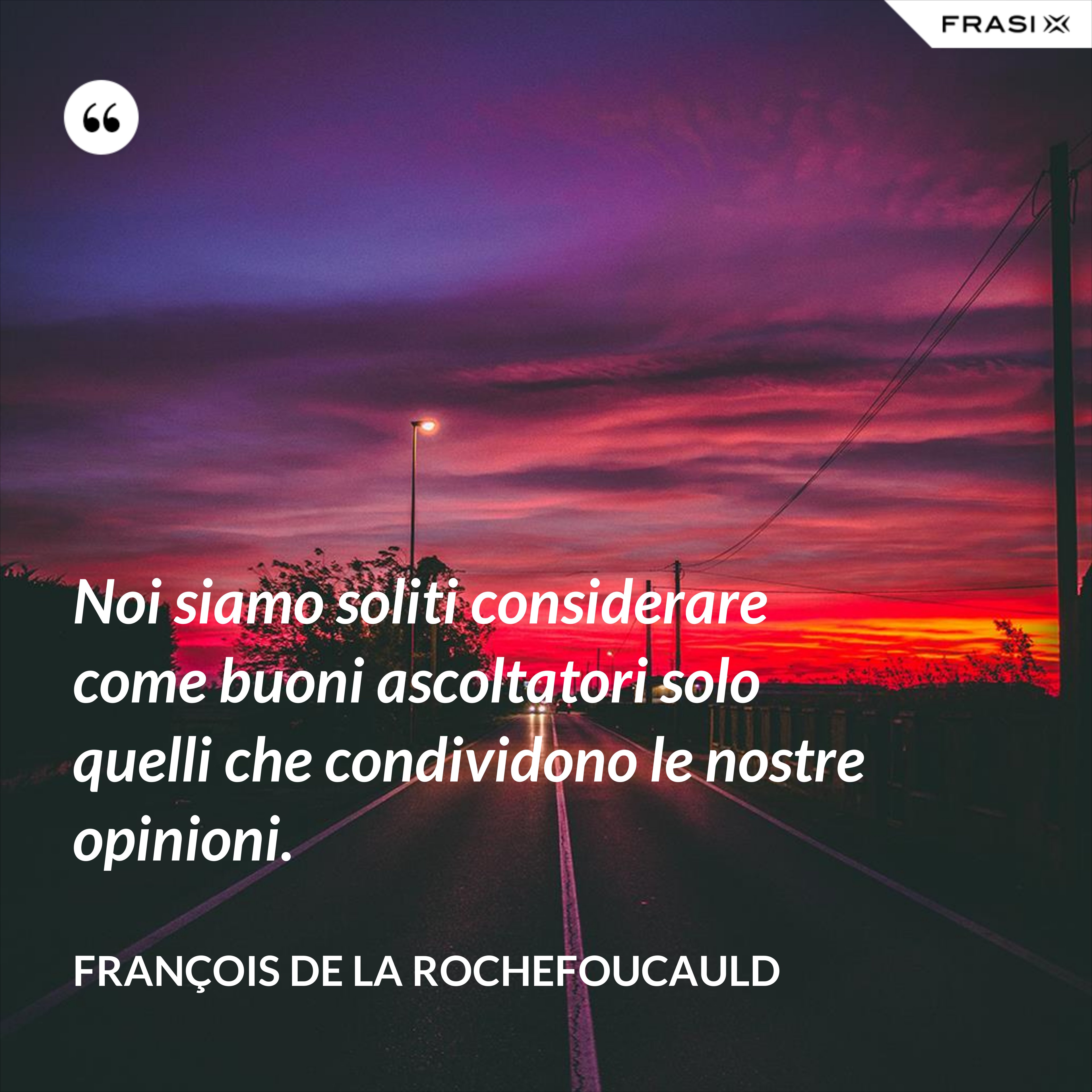Noi siamo soliti considerare come buoni ascoltatori solo quelli che condividono le nostre opinioni. - François de La Rochefoucauld