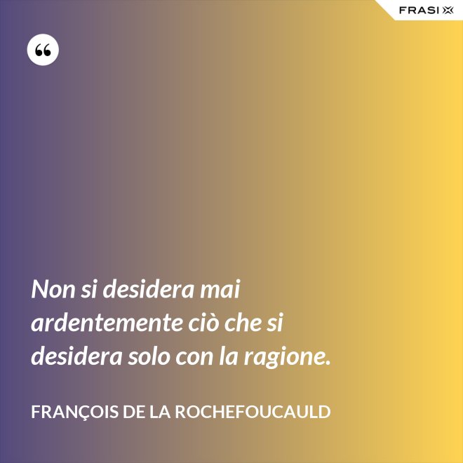 Non si desidera mai ardentemente ciò che si desidera solo con la ragione. - François de La Rochefoucauld