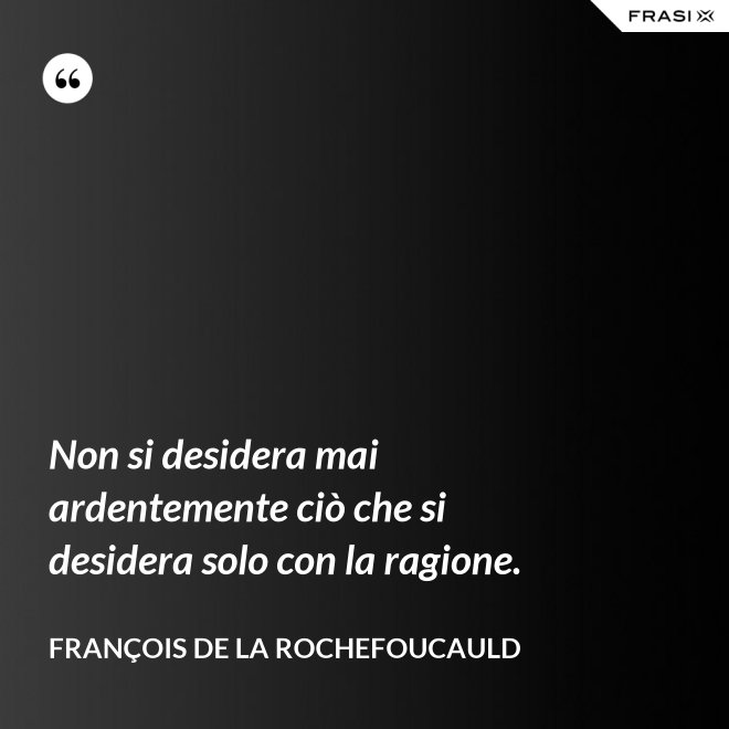 Non si desidera mai ardentemente ciò che si desidera solo con la ragione. - François de La Rochefoucauld