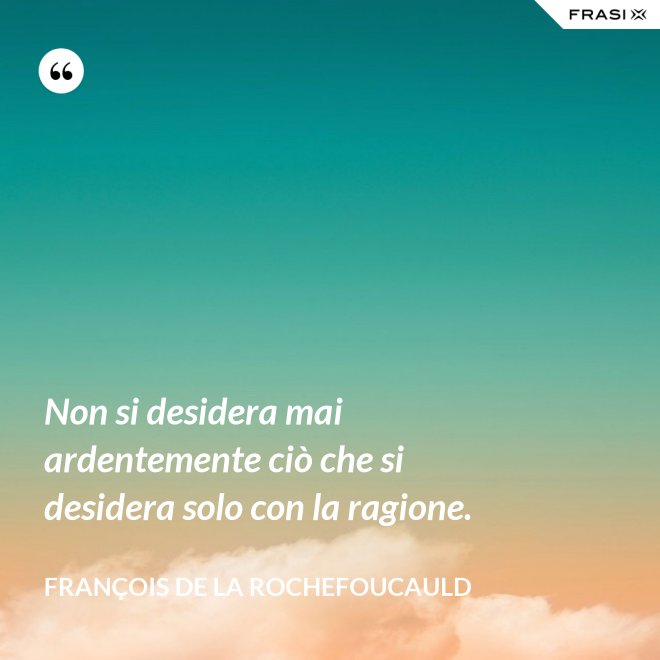 Non si desidera mai ardentemente ciò che si desidera solo con la ragione. - François de La Rochefoucauld