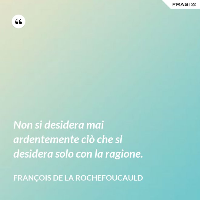 Non si desidera mai ardentemente ciò che si desidera solo con la ragione. - François de La Rochefoucauld