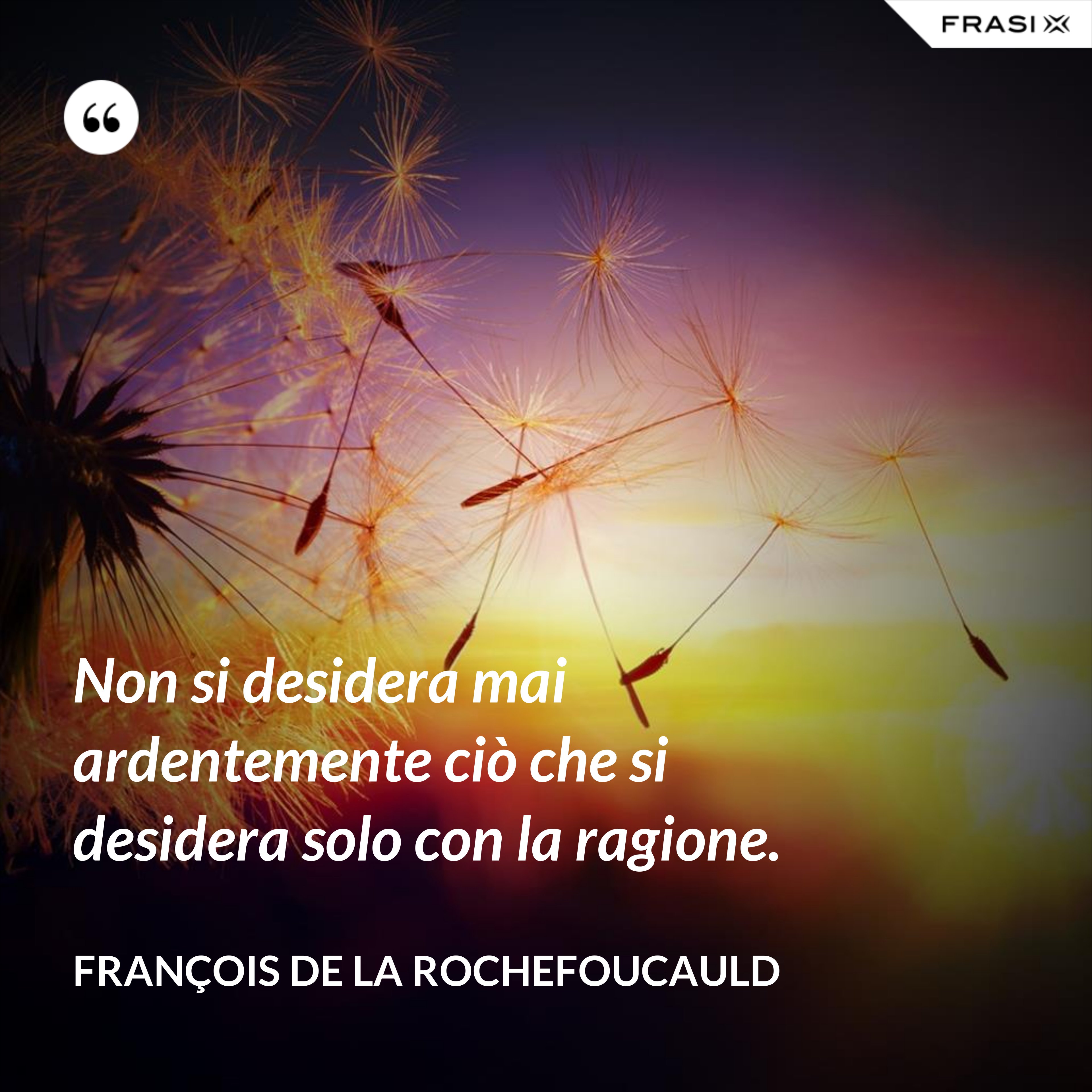 Non si desidera mai ardentemente ciò che si desidera solo con la ragione. - François de La Rochefoucauld