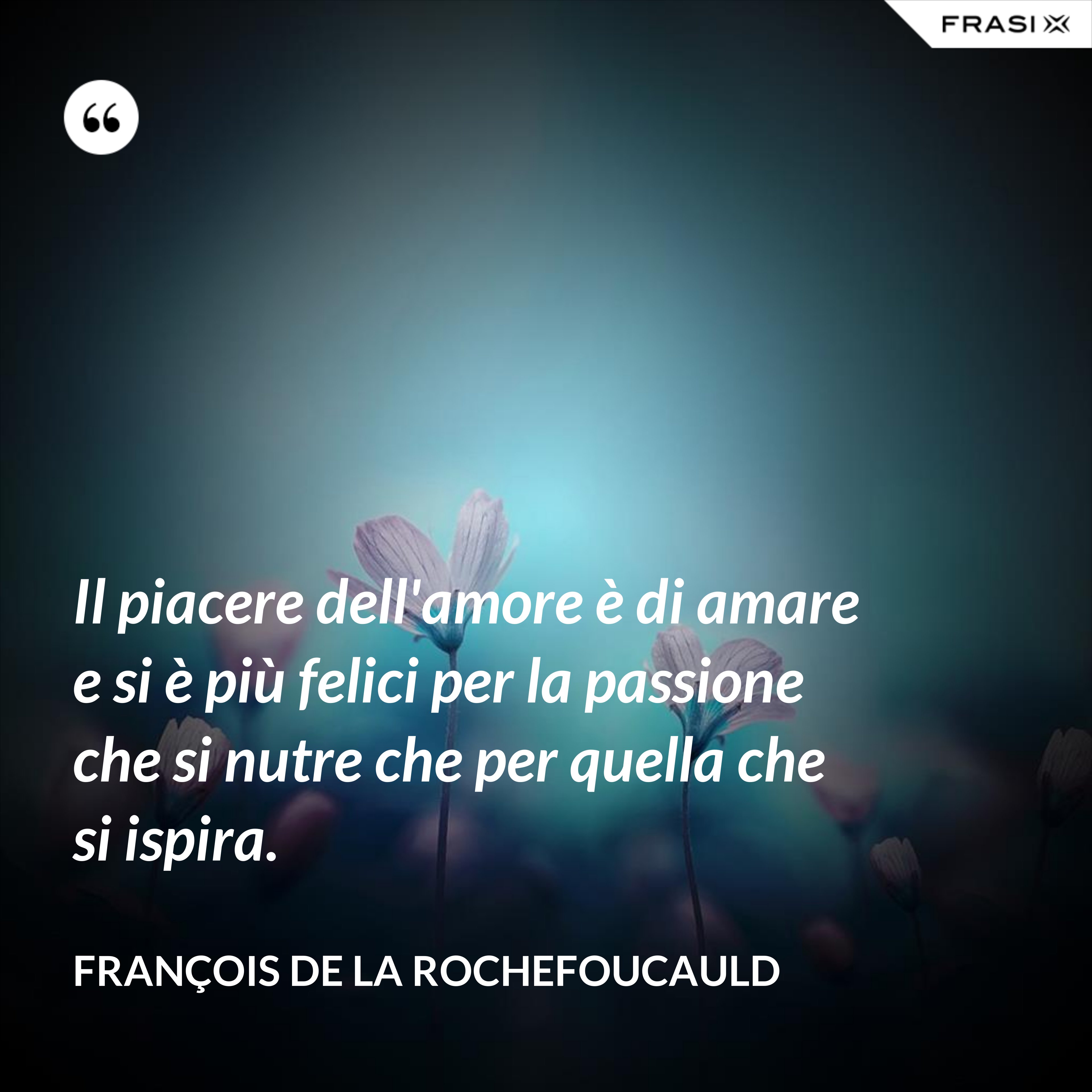 Il piacere dell'amore è di amare e si è più felici per la passione che si nutre che per quella che si ispira. - François de La Rochefoucauld