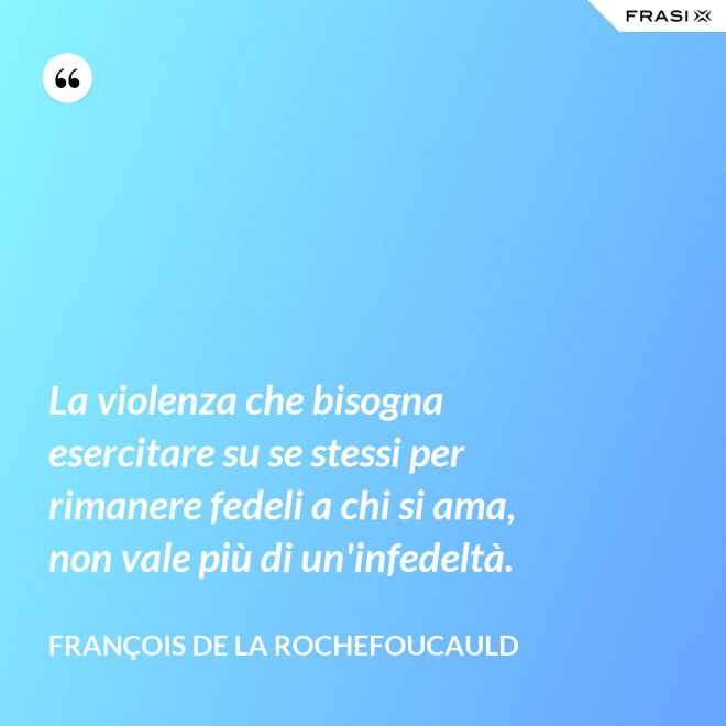La violenza che bisogna esercitare su se stessi per rimanere fedeli a chi si ama, non vale più di un'infedeltà. - François de La Rochefoucauld