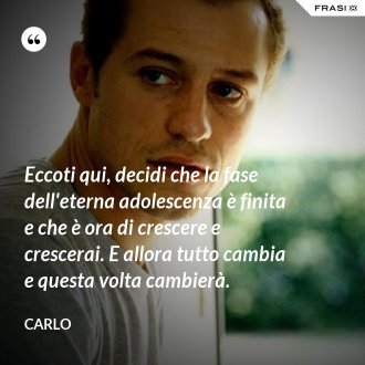 Eccoti qui, decidi che la fase dell'eterna adolescenza è finita e che è ora di crescere e crescerai. E allora tutto cambia e questa volta cambierà. - Carlo
