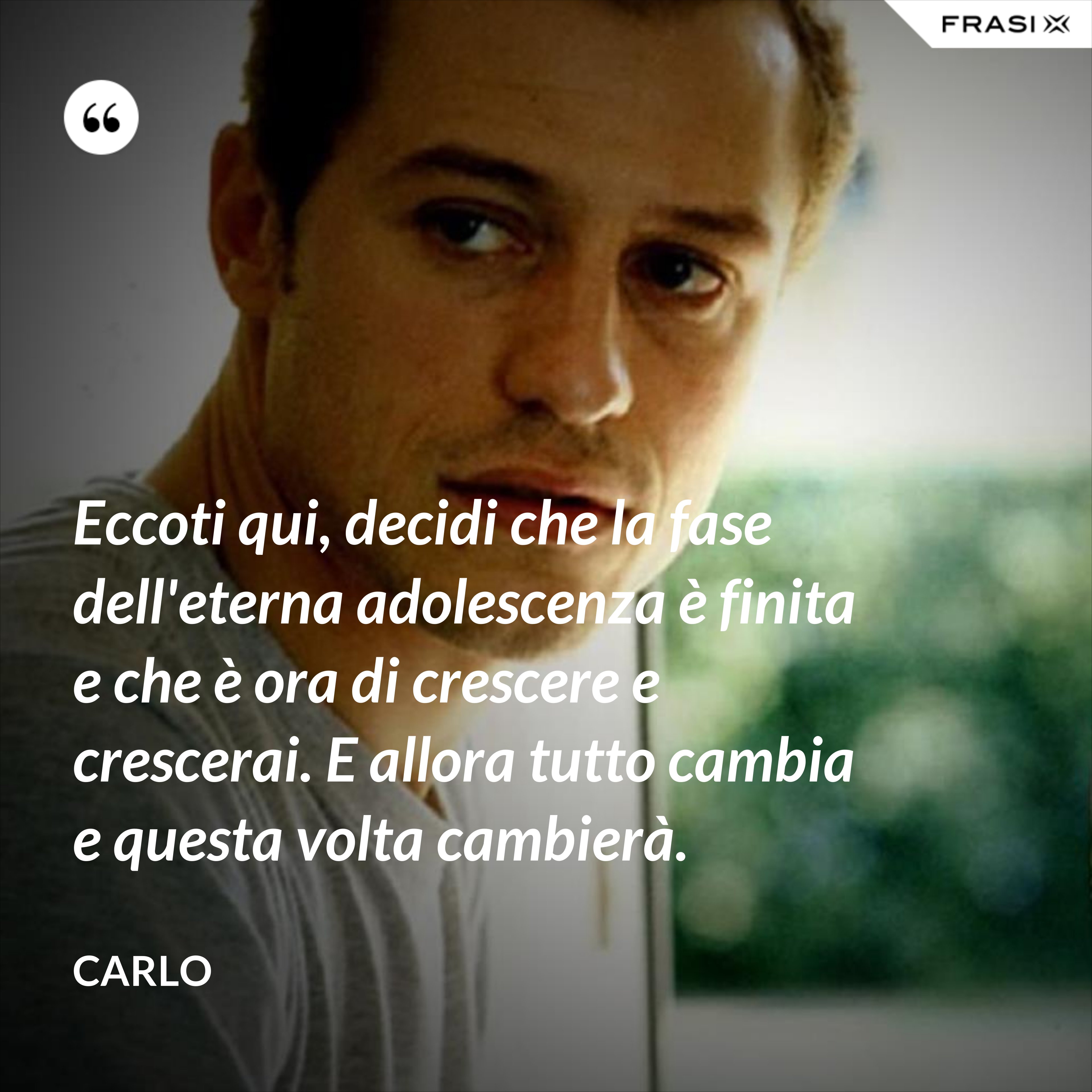 Eccoti qui, decidi che la fase dell'eterna adolescenza è finita e che è ora di crescere e crescerai. E allora tutto cambia e questa volta cambierà. - Carlo
