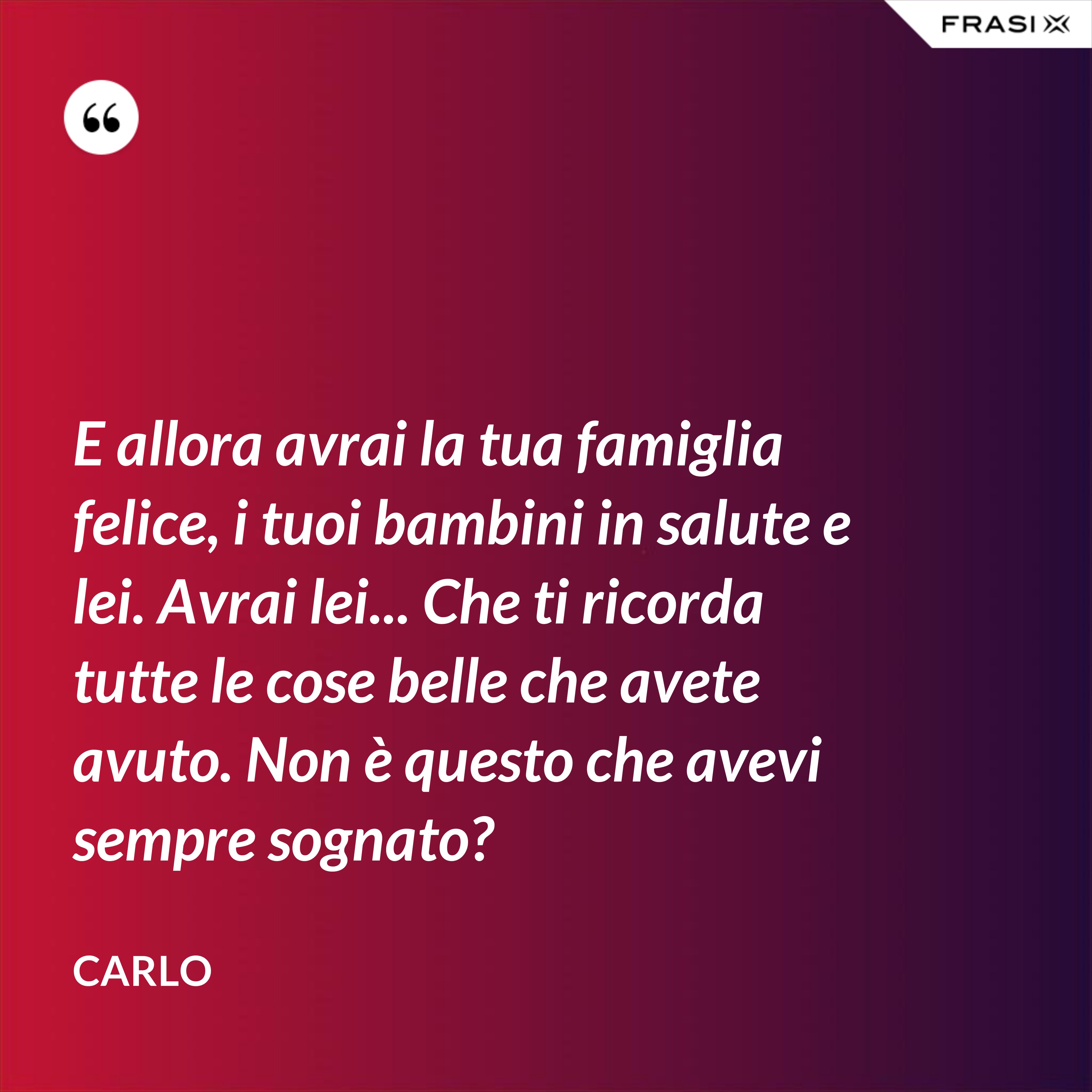 E allora avrai la tua famiglia felice, i tuoi bambini in salute e lei. Avrai lei... Che ti ricorda tutte le cose belle che avete avuto. Non è questo che avevi sempre sognato? - Carlo
