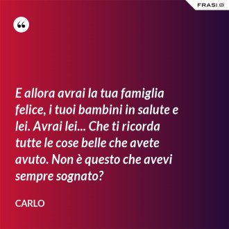 E allora avrai la tua famiglia felice, i tuoi bambini in salute e lei. Avrai lei... Che ti ricorda tutte le cose belle che avete avuto. Non è questo che avevi sempre sognato? - Carlo