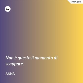 Non è questo il momento di scappare. - Anna
