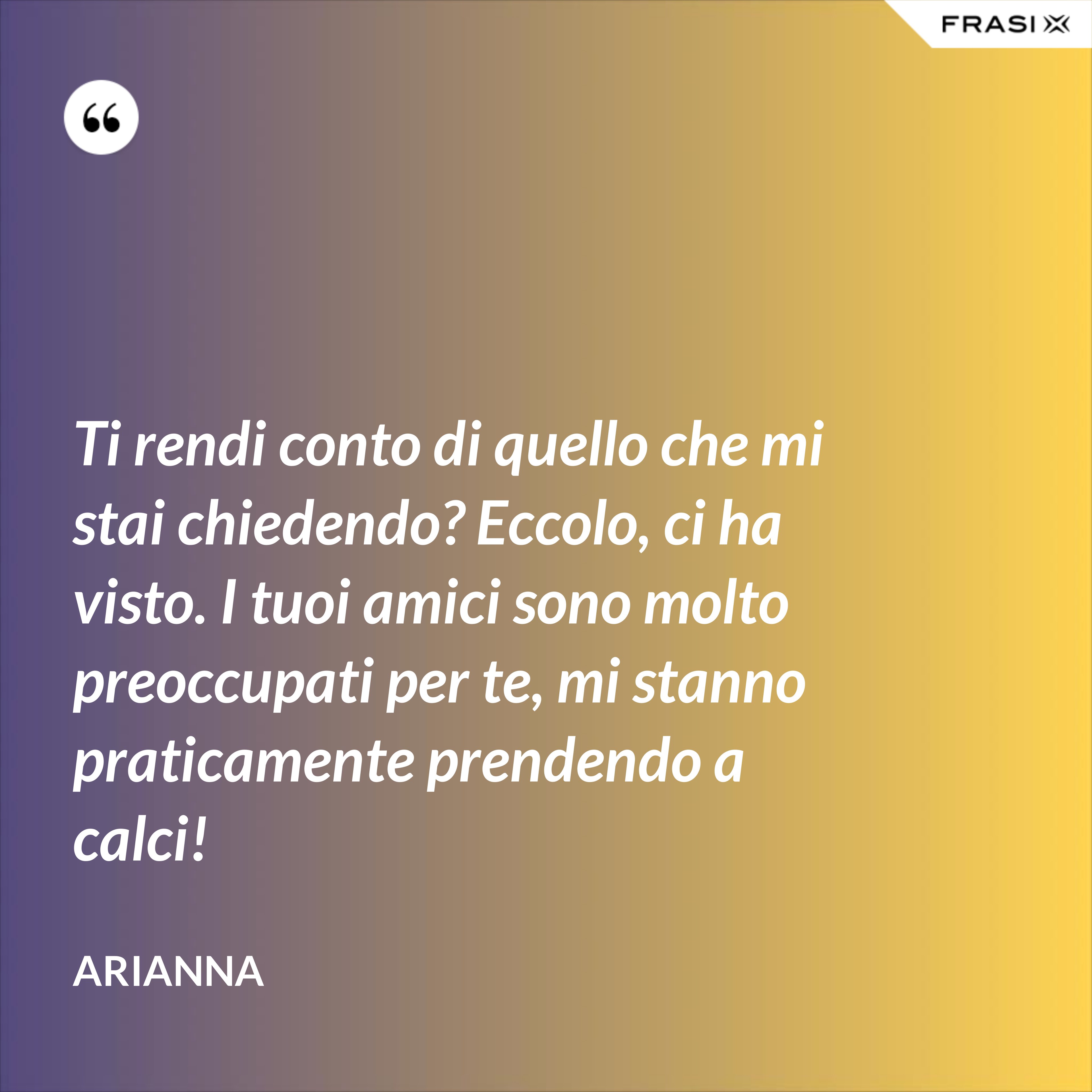 Ti rendi conto di quello che mi stai chiedendo? Eccolo, ci ha visto. I tuoi amici sono molto preoccupati per te, mi stanno praticamente prendendo a calci! - Arianna
