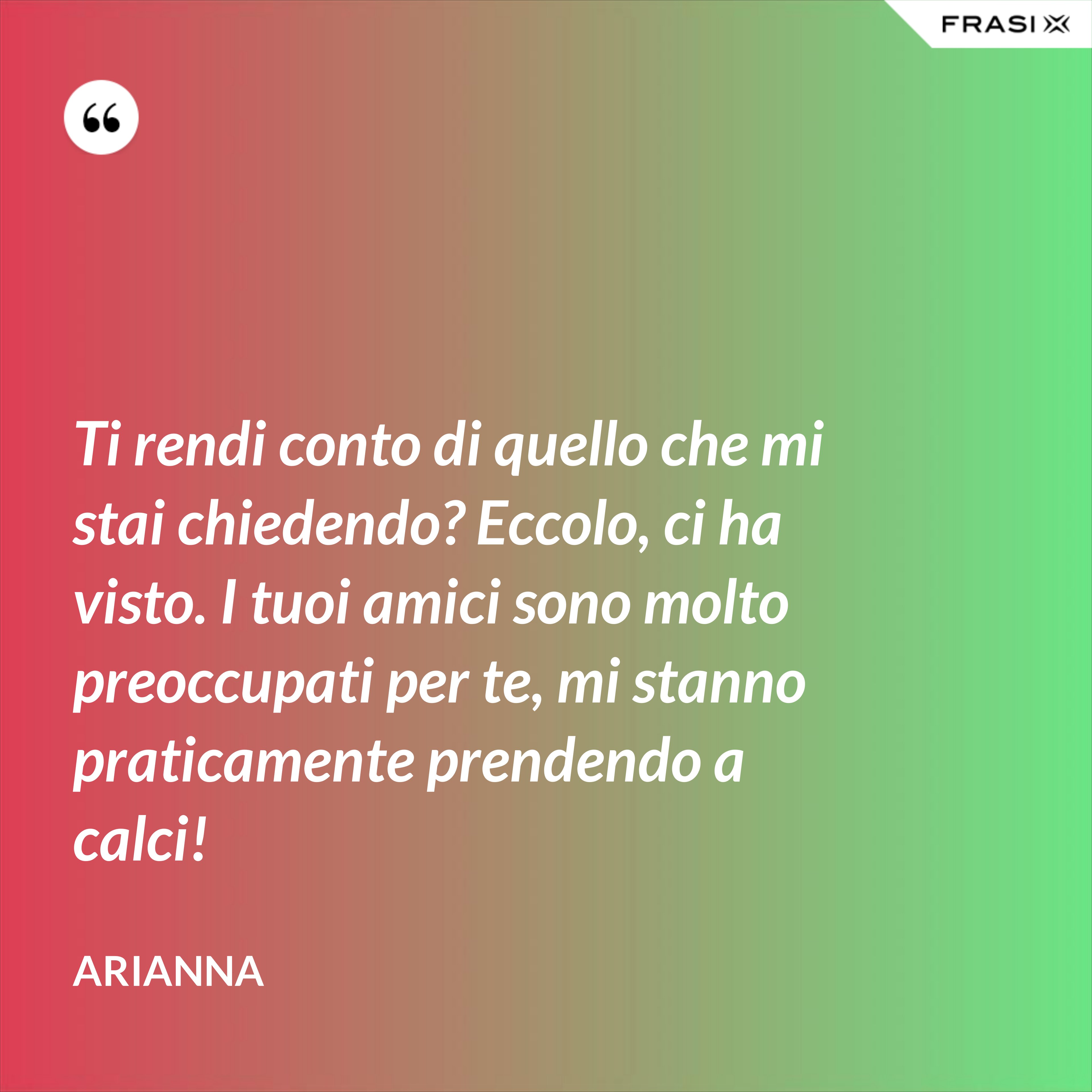 Ti rendi conto di quello che mi stai chiedendo? Eccolo, ci ha visto. I tuoi amici sono molto preoccupati per te, mi stanno praticamente prendendo a calci! - Arianna