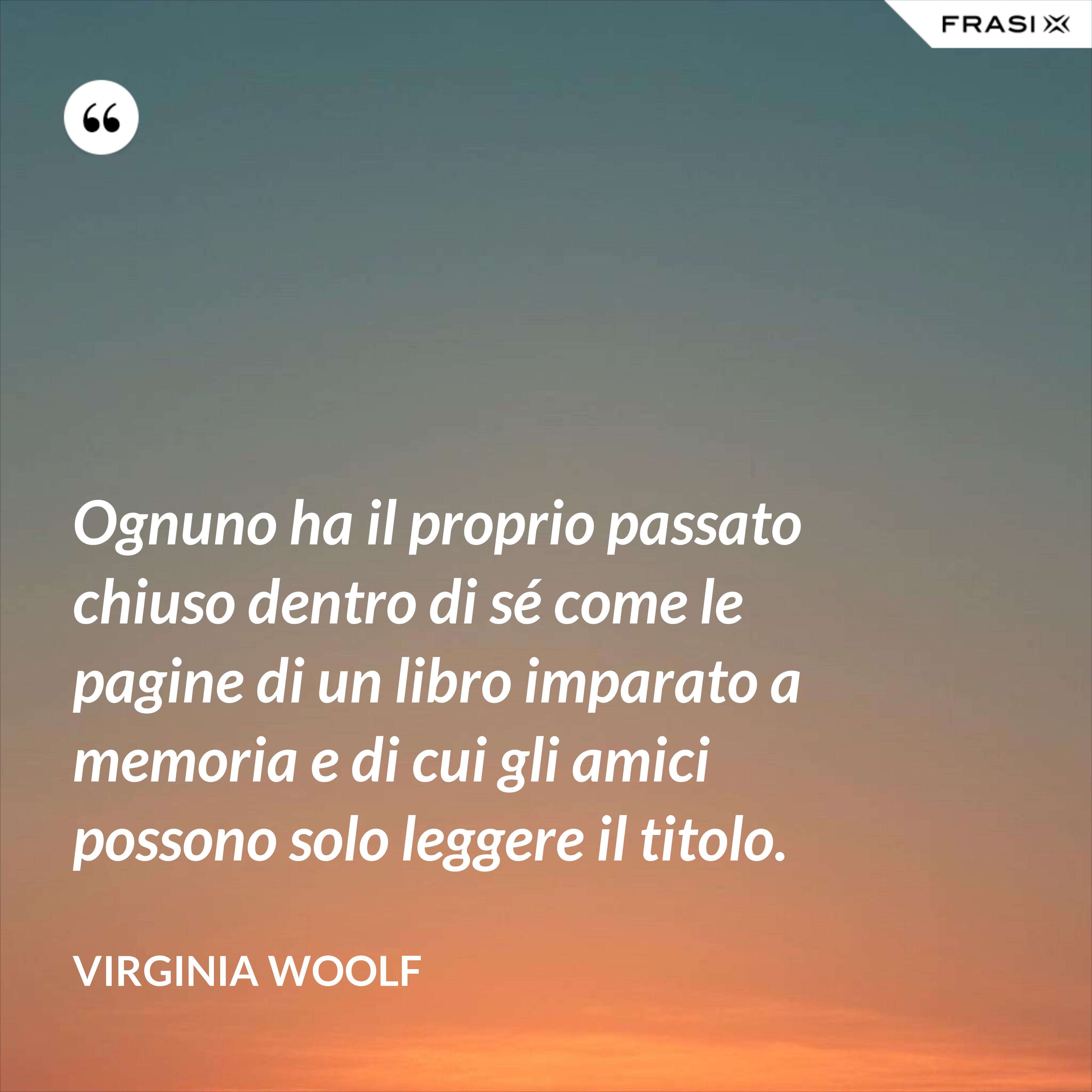 Ognuno ha il proprio passato chiuso dentro di sé come le pagine di un libro imparato a memoria e di cui gli amici possono solo leggere il titolo. - Virginia Woolf